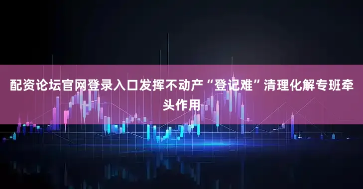 配资论坛官网登录入口发挥不动产“登记难”清理化解专班牵头作用