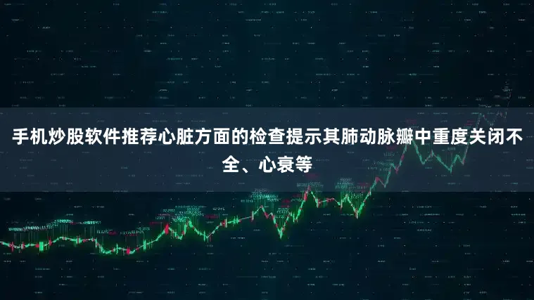 手机炒股软件推荐心脏方面的检查提示其肺动脉瓣中重度关闭不全、心衰等